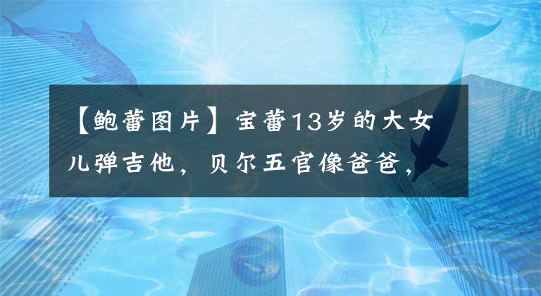 【鲍蕾图片】宝蕾13岁的大女儿弹吉他,贝尔五官像爸爸,网友:女子版六的