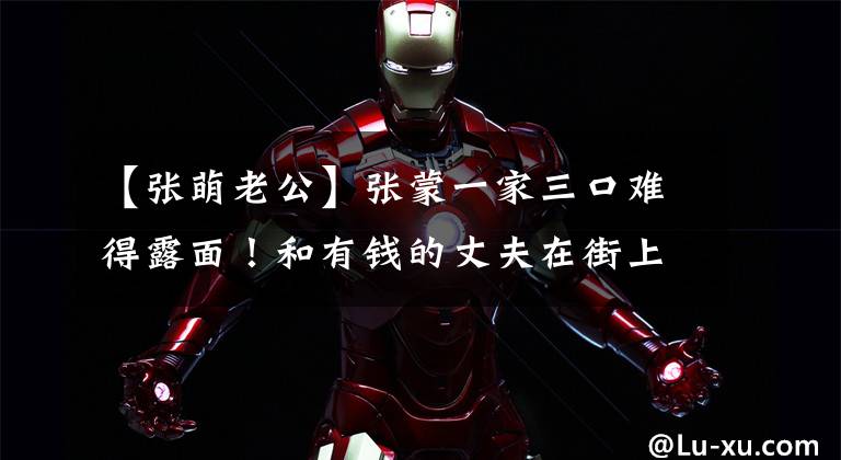 【张萌老公】张蒙一家三口难得露面!和有钱的丈夫在街上拥抱,一个女儿受到冷落,很委屈