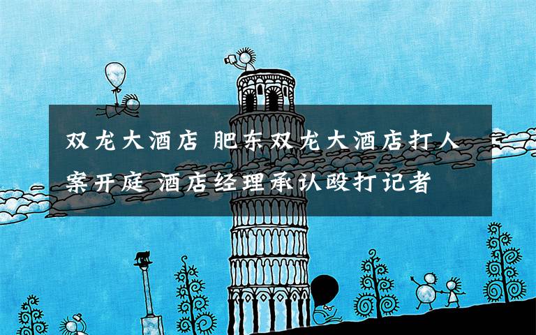 双龙大酒店 肥东双龙大酒店打人案开庭 酒店经理承认殴打记者