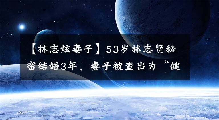 【林志炫妻子】53岁林志贤秘密结婚3年，妻子被查出为“健妹妹”，儿子上中学