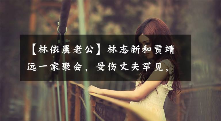 【林依晨老公】林志新和贾靖远一家聚会,受伤丈夫罕见,结婚6年还没有怀孕。