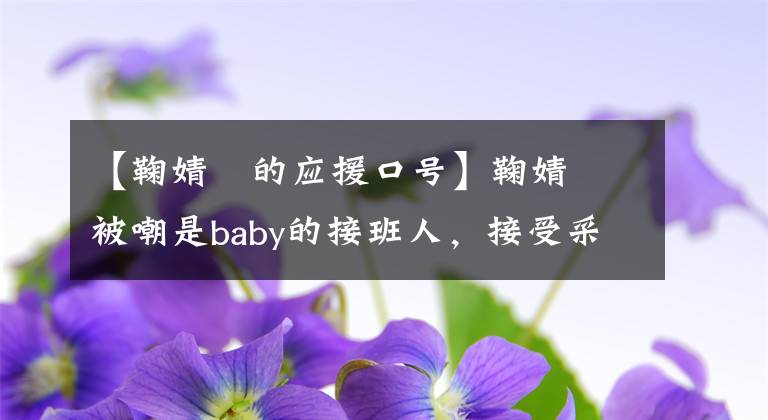 【鞠婧祎的应援口号】鞠婧祎被嘲是baby的接班人，接受采访风评差，偶像包袱太重