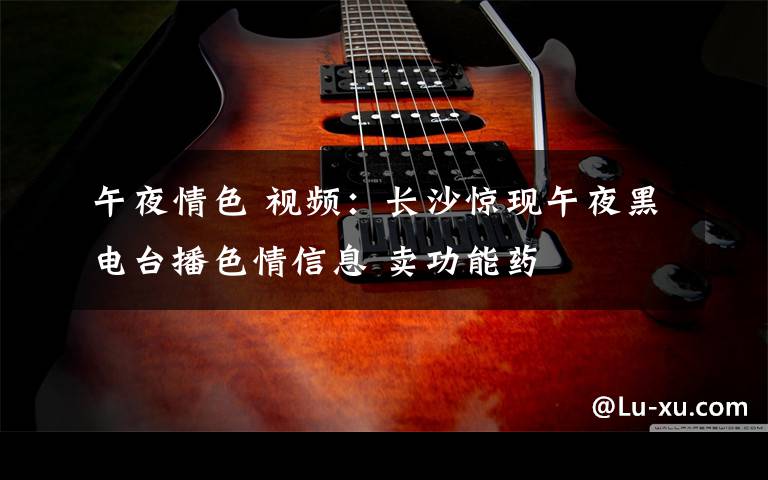 午夜情色 视频:长沙惊现午夜黑电台播色情信息 卖功能药