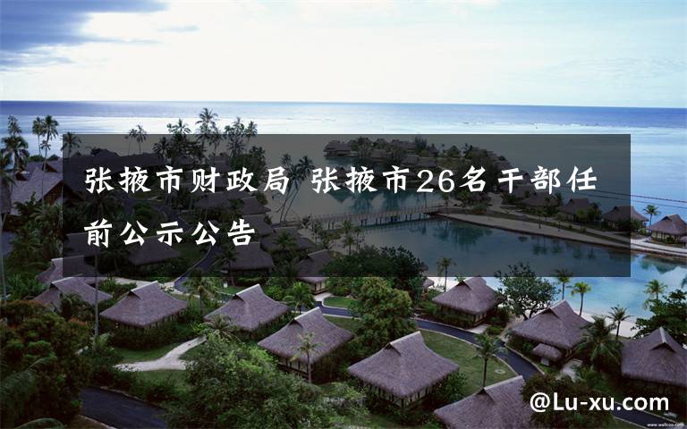 张掖市财政局 张掖市26名干部任前公示公告