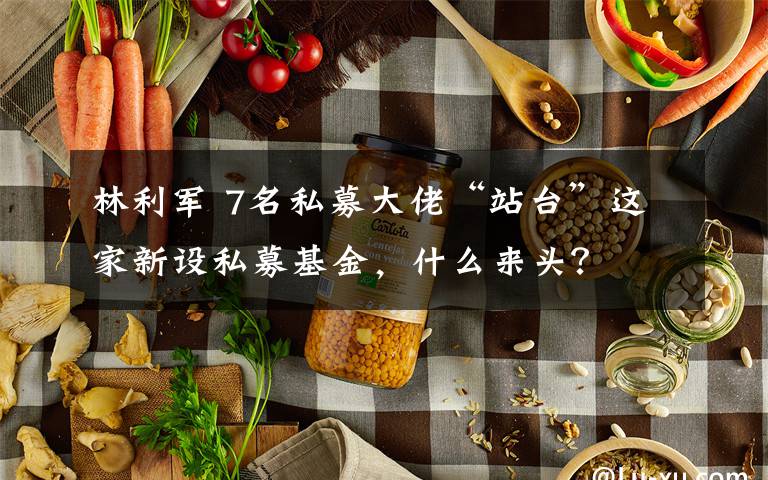 林利军 7名私募大佬“站台”这家新设私募基金,什么来头?