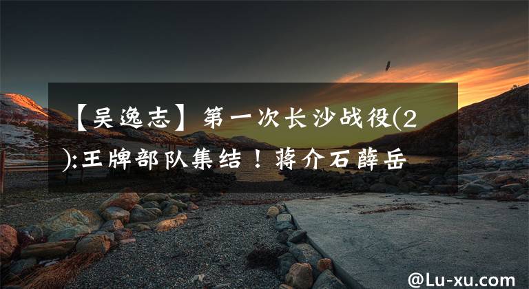 【吴逸志】第一次长沙战役(2):王牌部队集结!蒋介石薛岳为什么意见不一?