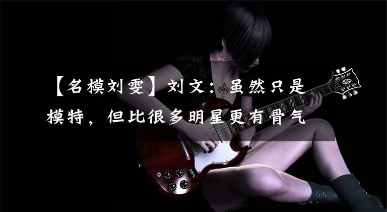 【名模刘雯】刘文：虽然只是模特，但比很多明星更有骨气，所以解约就解约了。