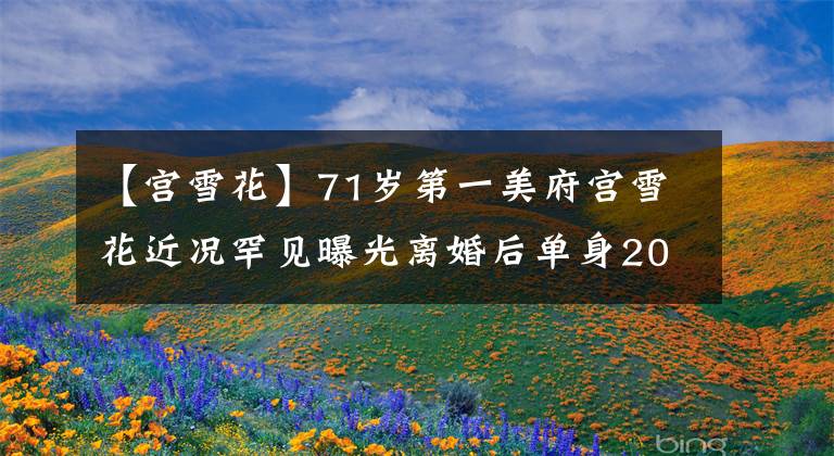 【宫雪花】71岁第一美府宫雪花近况罕见曝光离婚后单身20多年不再婚