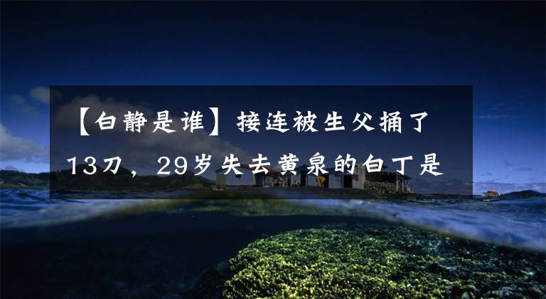 【白静是谁】接连被生父捅了13刀,29岁失去黄泉的白丁是因为自导自演的“闹剧”