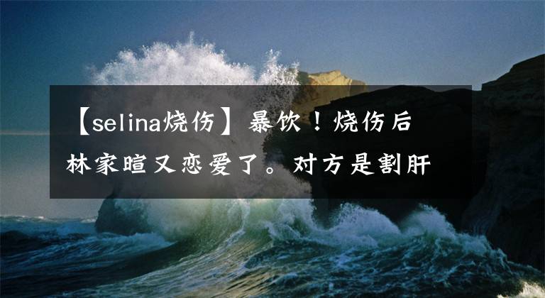【selina烧伤】暴饮！烧伤后林家暄又恋爱了。对方是割肝救父亲的孝子吗？