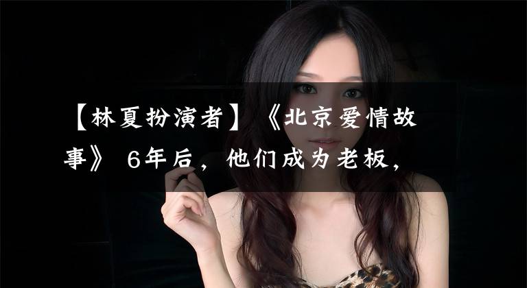 【林夏扮演者】《北京爱情故事》 6年后,他们成为老板,最美的她嫁给了导演!
