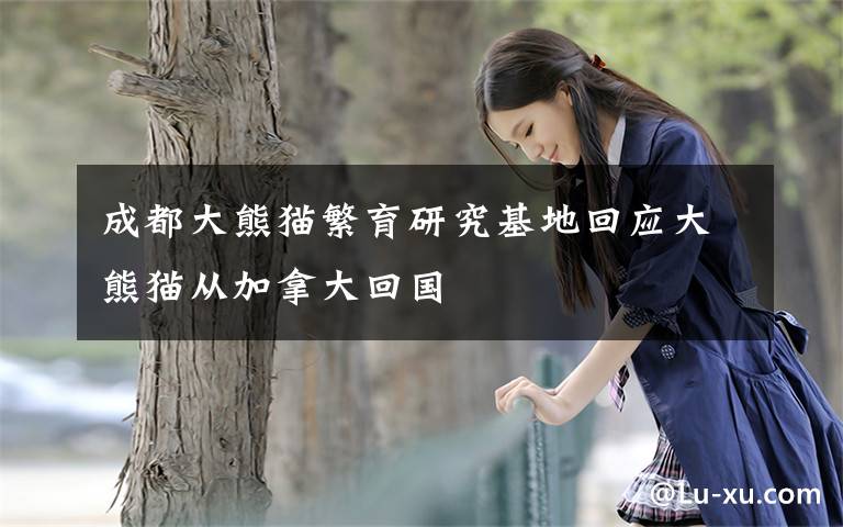 成都大熊猫繁育研究基地回应大熊猫从加拿大回国