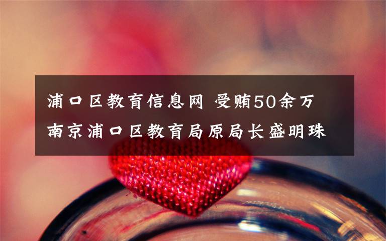 浦口区教育信息网 受贿50余万 南京浦口区教育局原局长盛明珠今受审