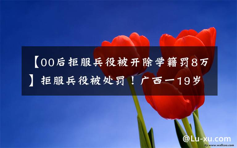 【00后拒服兵役被开除学籍罚8万】拒服兵役被处罚!广西一19岁大学生自愿入伍后,抵触部队纪律管理,多次申请离开部队