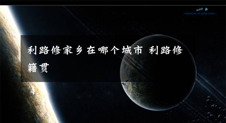 利路修家乡在哪个城市 利路修籍贯