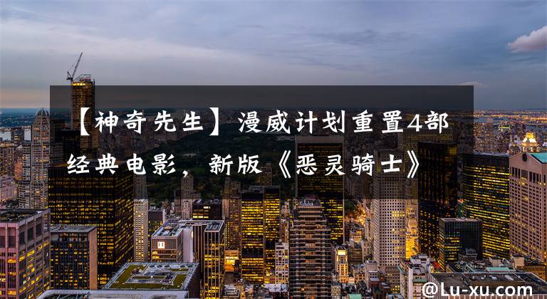 【神奇先生】漫威计划重置4部经典电影，新版《恶灵骑士》将成为恐怖电影