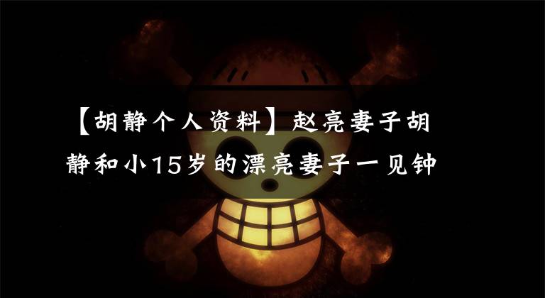 【胡静个人资料】赵亮妻子胡静和小15岁的漂亮妻子一见钟情的事实被曝光了。