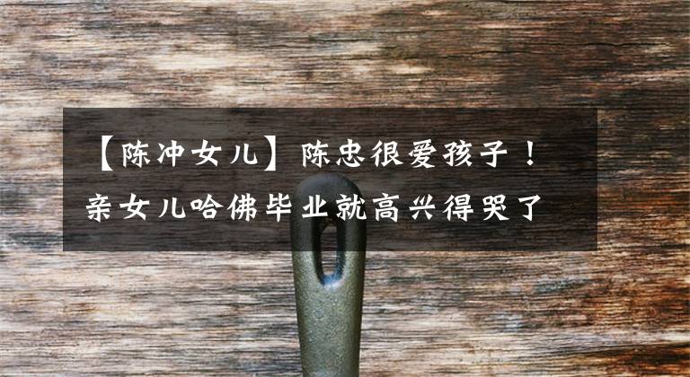 【陈冲女儿】陈忠很爱孩子!亲女儿哈佛毕业就高兴得哭了,双胞胎养女没有这种命。