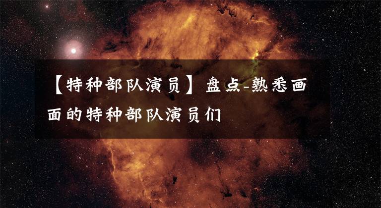 【特种部队演员】盘点-熟悉画面的特种部队演员们