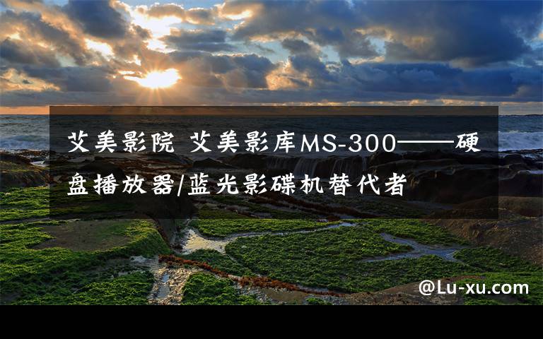 艾美影院 艾美影库MS-300——硬盘播放器/蓝光影碟机替代者