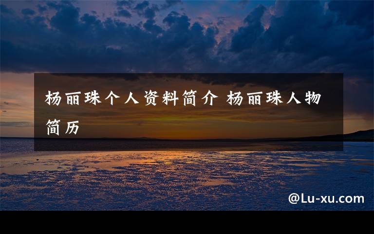 杨丽珠个人资料简介 杨丽珠人物简历