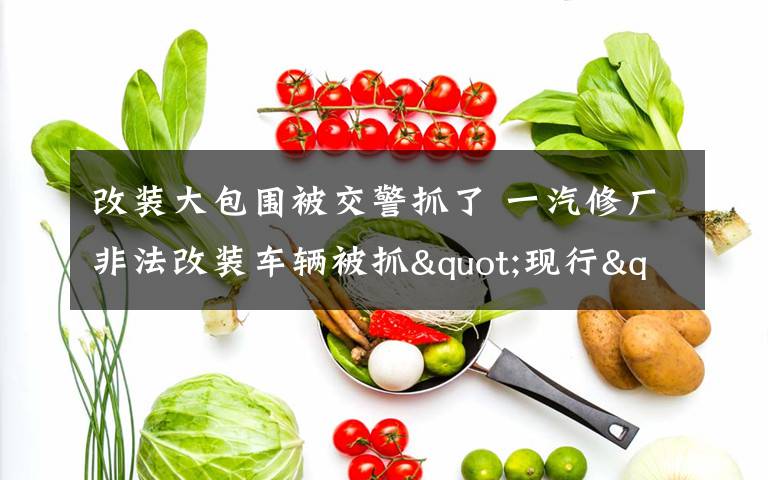 改装大包围被交警抓了 一汽修厂非法改装车辆被抓"现行"三种改装属合法