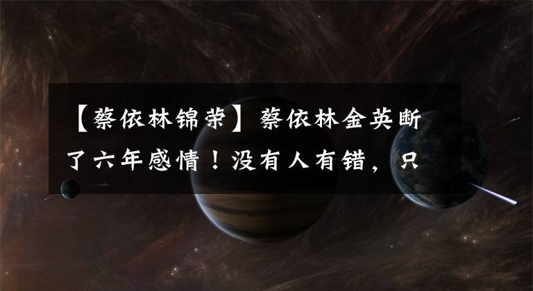 【蔡依林锦荣】蔡依林金英断了六年感情!没有人有错,只是不合适。