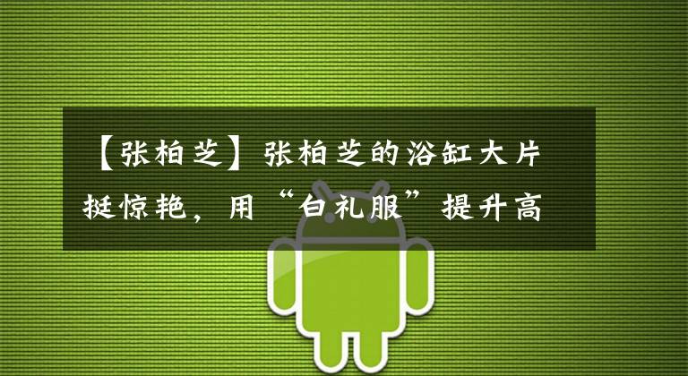 【张柏芝】张柏芝的浴缸大片挺惊艳，用“白礼服”提升高贵感，看着就像名媛