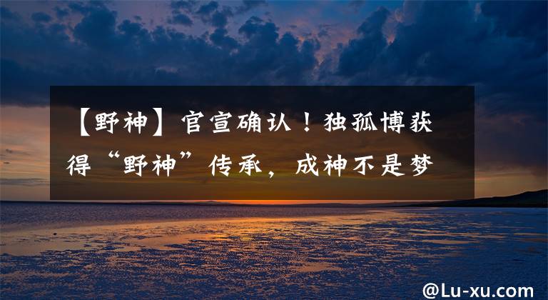 【野神】官宣确认！独孤博获得“野神”传承，成神不是梦