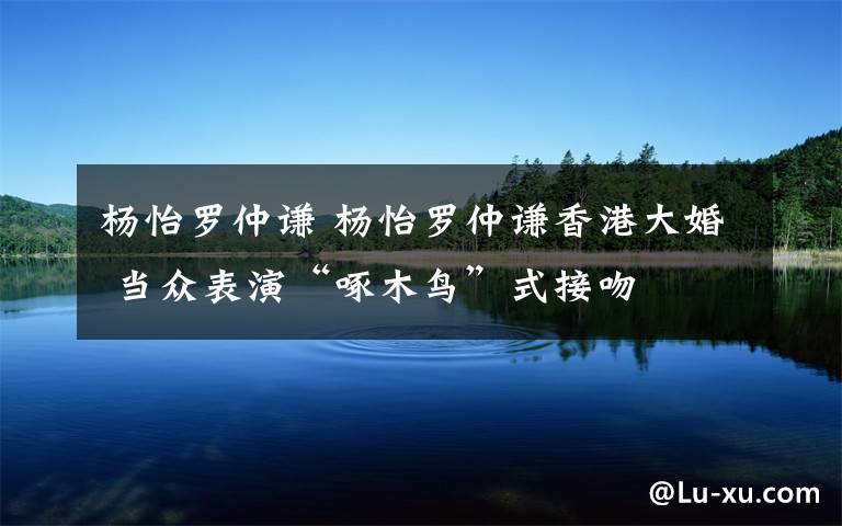 杨怡罗仲谦 杨怡罗仲谦香港大婚 当众表演“啄木鸟”式接吻