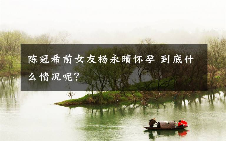 陈冠希前女友杨永晴怀孕 到底什么情况呢?