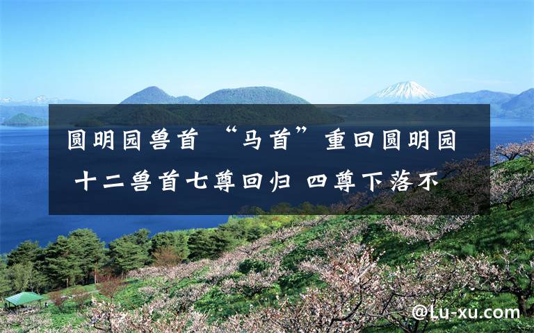 圆明园兽首 “马首”重回圆明园 十二兽首七尊回归 四尊下落不明