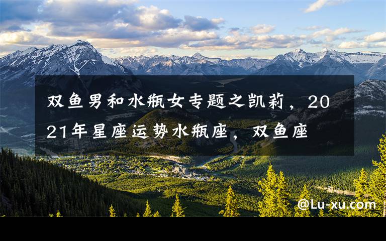 双鱼男和水瓶女专题之凯莉,2021年星座运势水瓶座,双鱼座