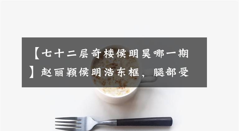 【七十二层奇楼侯明昊哪一期】赵丽颖侯明浩东框，腿部受伤引人注目。网民：希望两个人合作