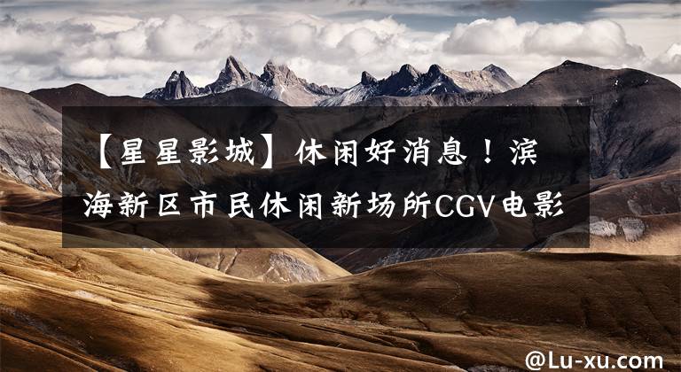 【星星影城】休闲好消息！滨海新区市民休闲新场所CGV电影院(CGV电影院)今天开业。