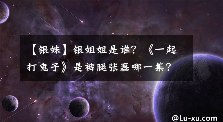 【银妹】银姐姐是谁？《一起打鬼子》是裤腿张磊哪一集？