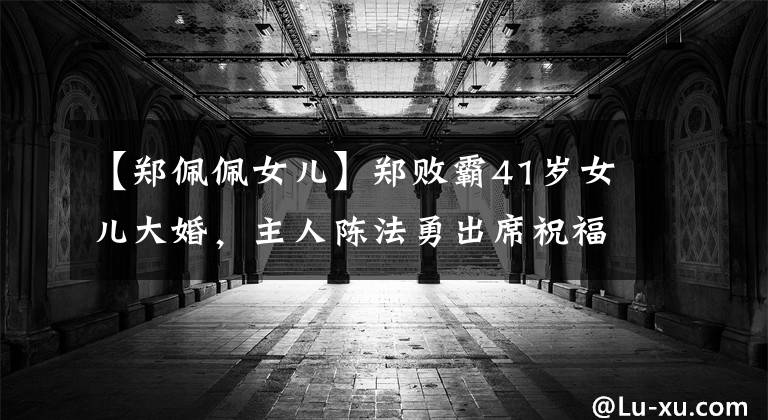 【郑佩佩女儿】郑败霸41岁女儿大婚,主人陈法勇出席祝福,比张震蔬菜粉新人更甜蜜