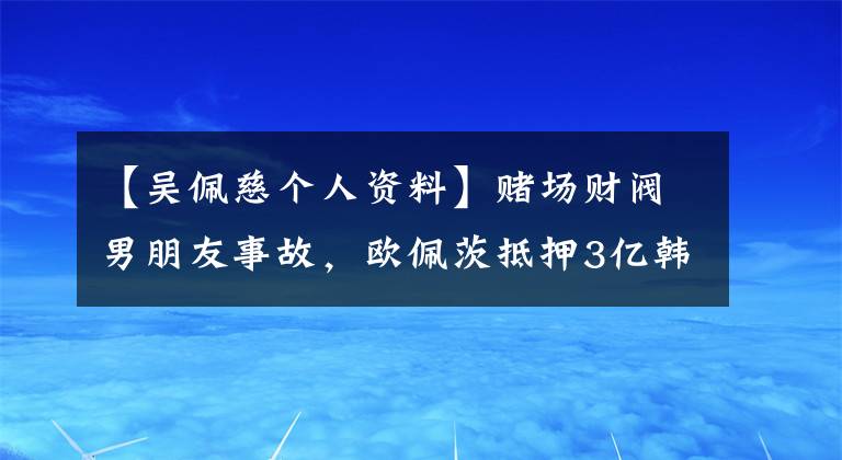 【吴佩慈个人资料】赌场财阀男朋友事故，欧佩茨抵押3亿韩元是没有钱的吗？