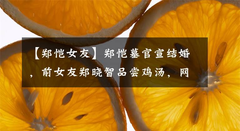 【郑恺女友】郑恺墓官宣结婚,前女友郑晓智品尝鸡汤,网友们对那喊话不屑一顾。