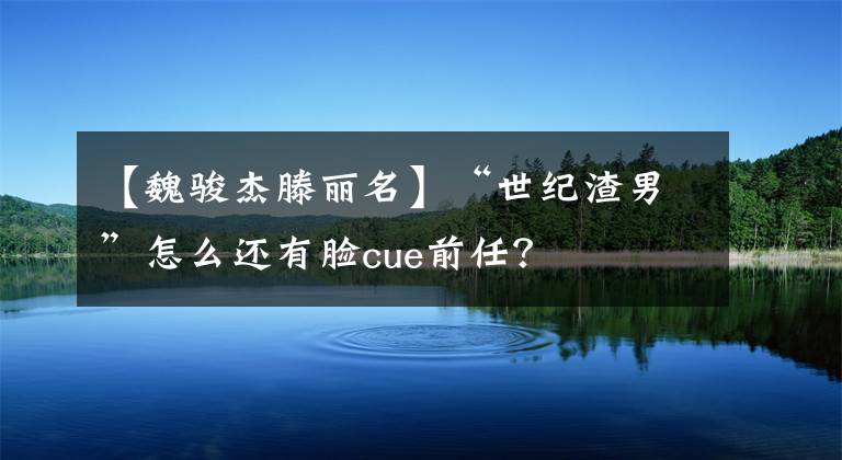 【魏骏杰滕丽名】“世纪渣男”怎么还有脸cue前任?