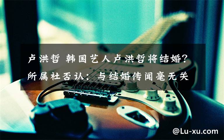 卢洪哲 韩国艺人卢洪哲将结婚?所属社否认:与结婚传闻毫无关系