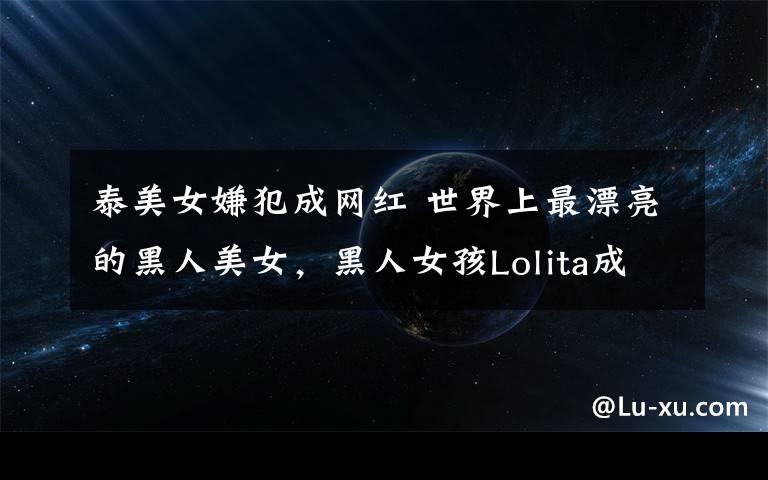 泰美女嫌犯成网红 世界上最漂亮的黑人美女,黑人女孩Lolita成网红