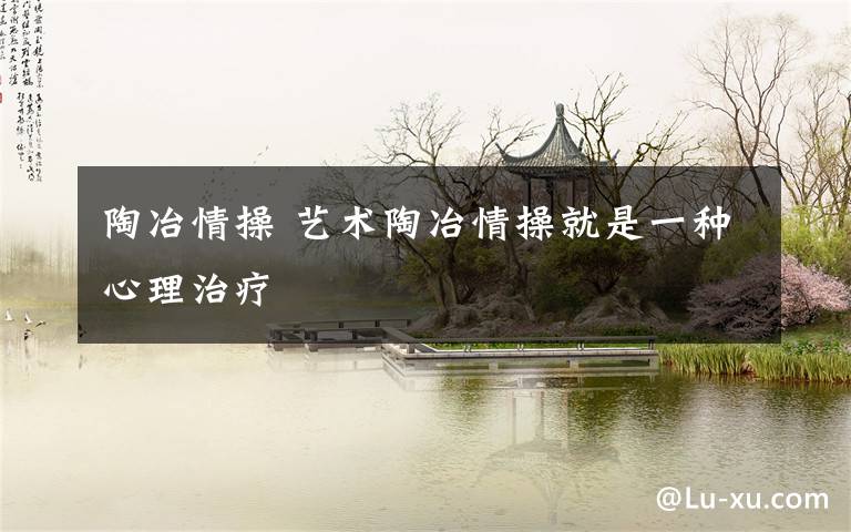 陶冶情操 艺术陶冶情操就是一种心理治疗