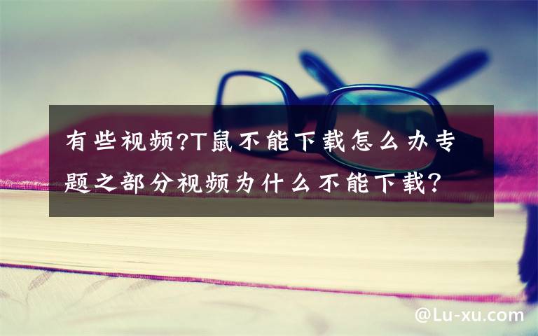 有些视频?T鼠不能下载怎么办专题之部分视频为什么不能下载？