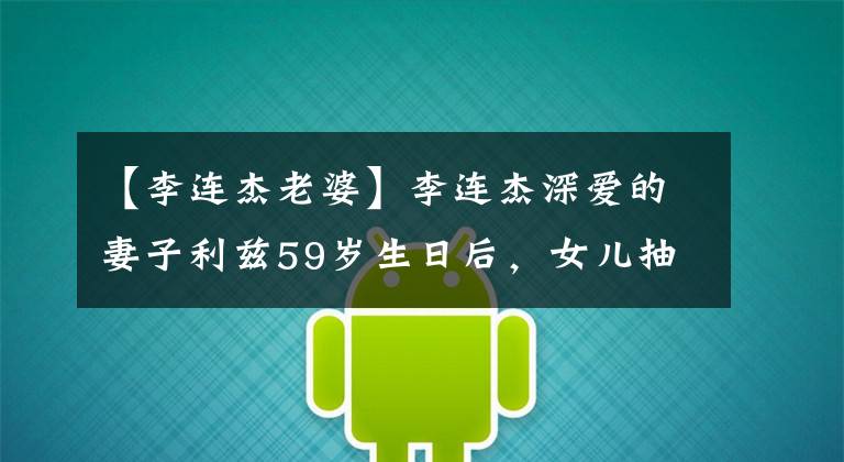 【李连杰老婆】李连杰深爱的妻子利兹59岁生日后,女儿抽空送上祝福,母女关系暴露了