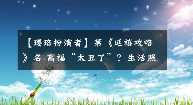 【璎珞扮演者】第《延禧攻略》名-高福“太丑了”?生活照片曝光让很多网民感到惊讶