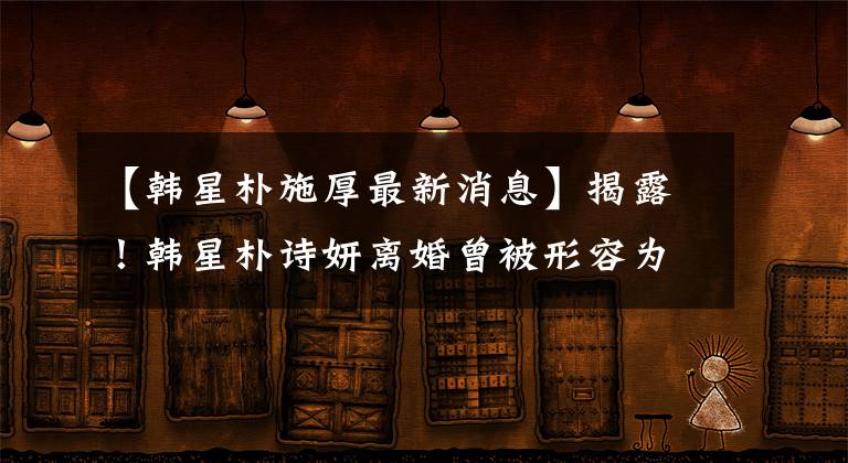 【韩星朴施厚最新消息】揭露!韩星朴诗妍离婚曾被形容为毒品