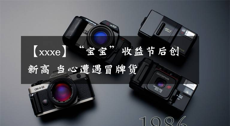 【xxxe】“宝宝”收益节后创新高 当心遭遇冒牌货