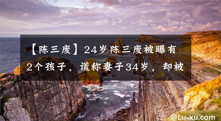 【陈三废】24岁陈三废被曝有2个孩子，谎称妻子34岁，却被扒出两人是同学