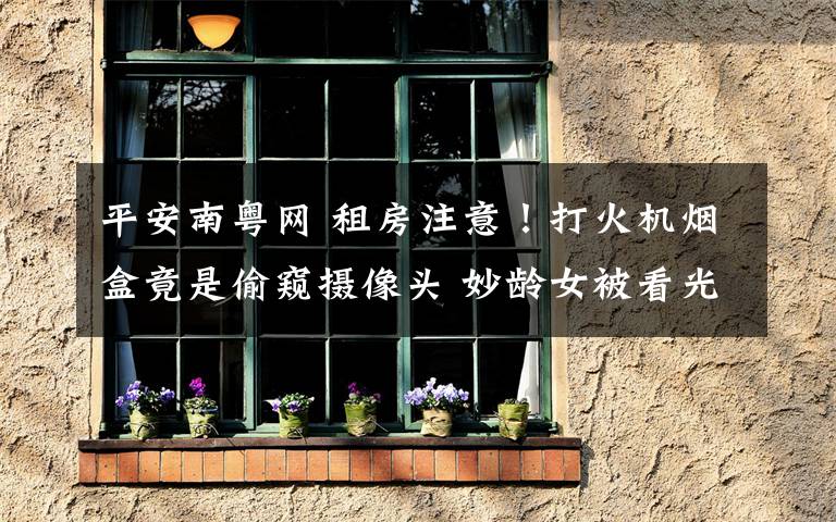 平安南粤网 租房注意!打火机烟盒竟是偷窥摄像头 妙龄女被看光光